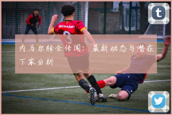 内马尔转会传闻：最新动态与潜在下家分析