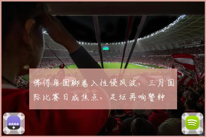 佛得角国脚卷入性侵风波，三月国际比赛日成焦点，足坛再响警钟