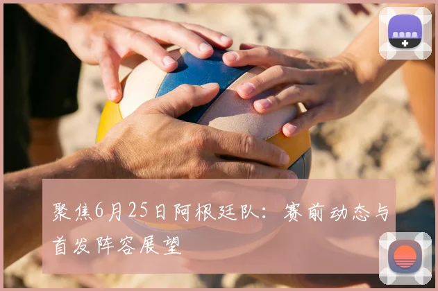 聚焦6月25日阿根廷队：赛前动态与首发阵容展望