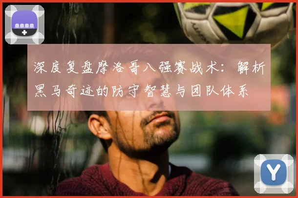 深度复盘摩洛哥八强赛战术：解析黑马奇迹的防守智慧与团队体系