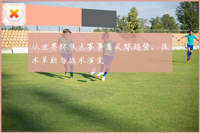 从世界杯焦点赛事看足球趋势：技术革新与战术演变