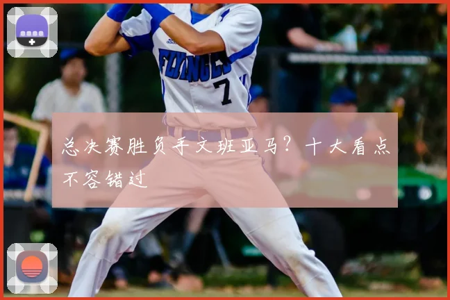 总决赛胜负手文班亚马？十大看点不容错过