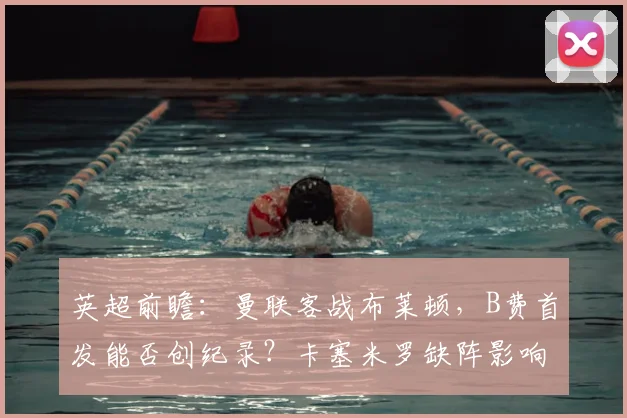 英超前瞻：曼联客战布莱顿，B费首发能否创纪录？卡塞米罗缺阵影响几何？
