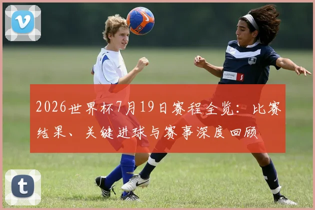 2026世界杯7月19日赛程全览：比赛结果、关键进球与赛事深度回顾
