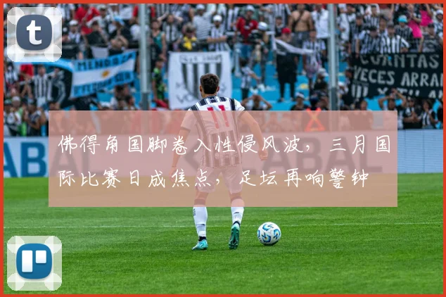 佛得角国脚卷入性侵风波，三月国际比赛日成焦点，足坛再响警钟