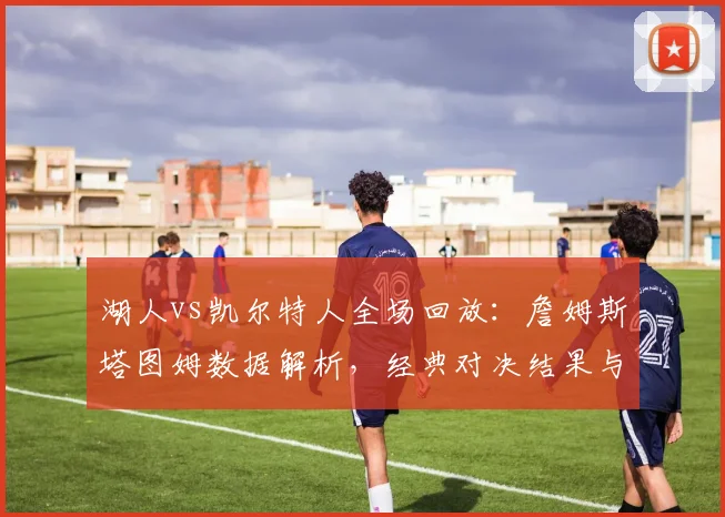 湖人vs凯尔特人全场回放：詹姆斯塔图姆数据解析，经典对决结果与集锦