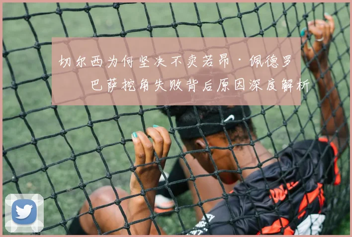 切尔西为何坚决不卖若昂·佩德罗？巴萨挖角失败背后原因深度解析