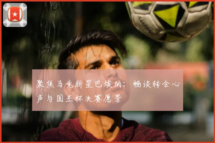 聚焦马竞新星巴埃纳：畅谈转会心声与国王杯决赛愿景