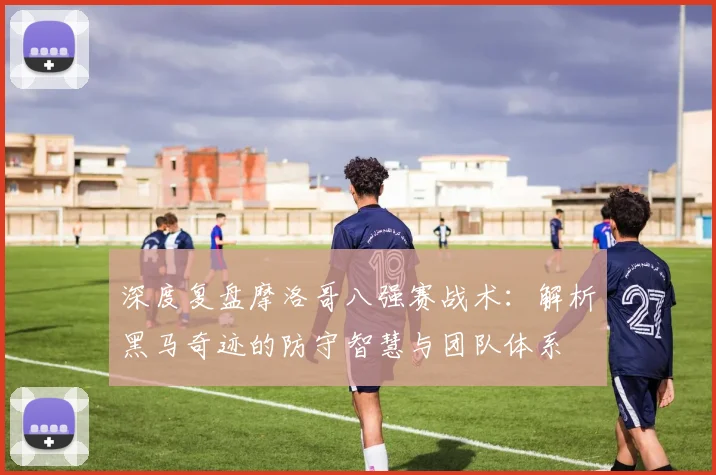 深度复盘摩洛哥八强赛战术：解析黑马奇迹的防守智慧与团队体系