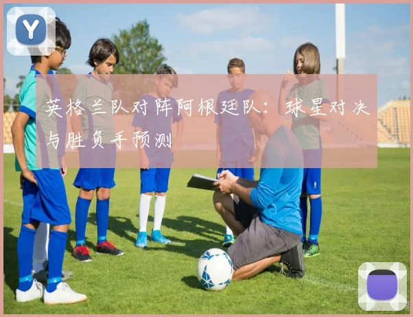 英格兰队对阵阿根廷队：球星对决与胜负手预测