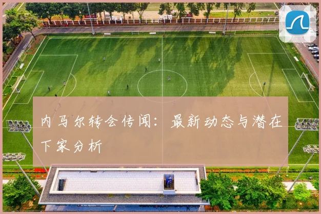 内马尔转会传闻：最新动态与潜在下家分析